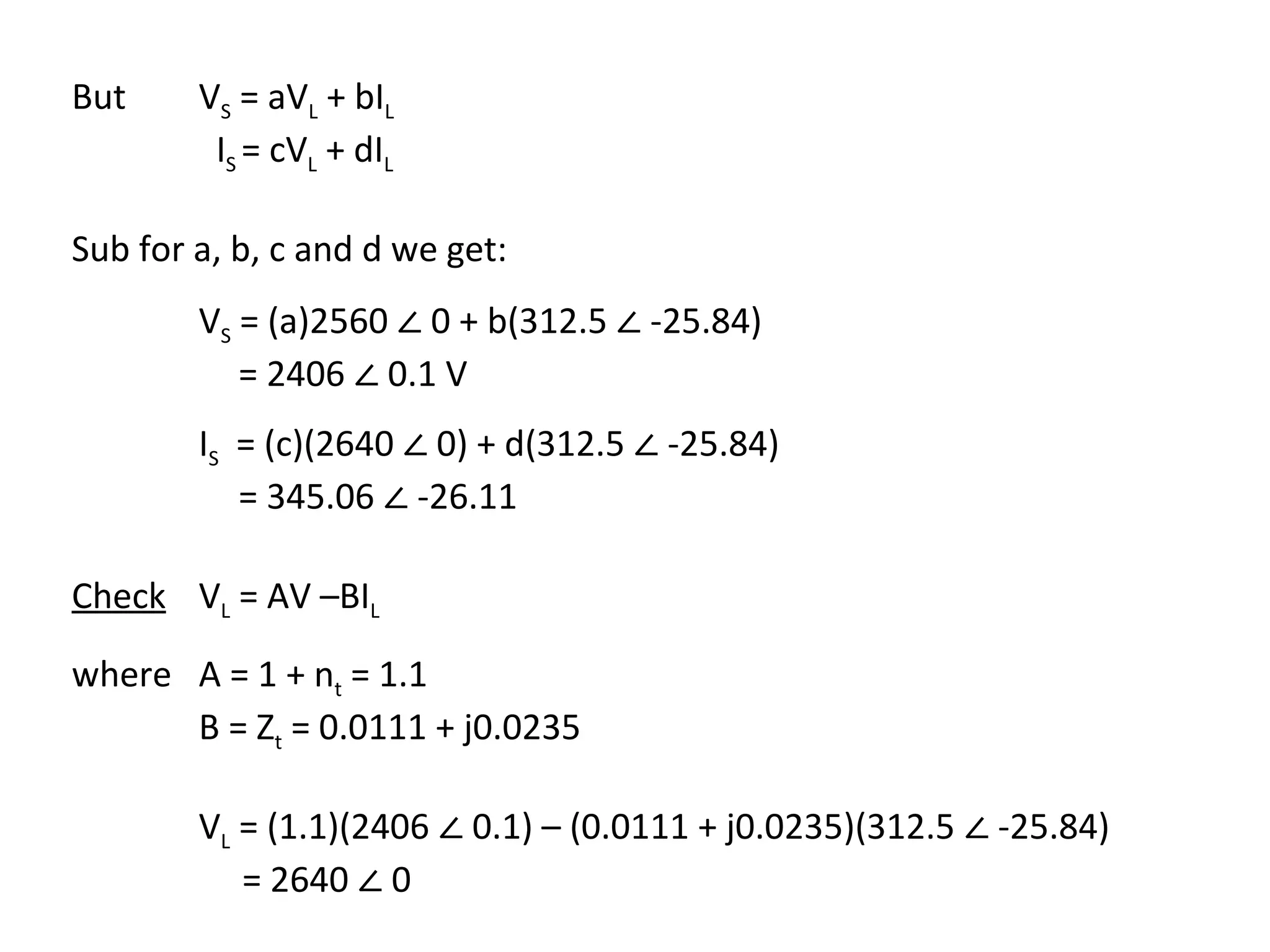 But     VS = aVL + bIL
         IS = cVL + dIL



        VS = (a)2560 ∠ 0 + b(312.5 ∠ -25.84)
Sub for a, b, c and d we get:


           = 2406 ∠ 0.1 V
        IS = (c)(2640 ∠ 0) + d(312.5 ∠ -25.84)
           = 345.06 ∠ -26.11

Check VL = AV –BIL

where A = 1 + nt = 1.1
      B = Zt = 0.0111 + j0.0235

        VL = (1.1)(2406 ∠ 0.1) – (0.0111 + j0.0235)(312.5 ∠ -25.84)
           = 2640 ∠ 0
 