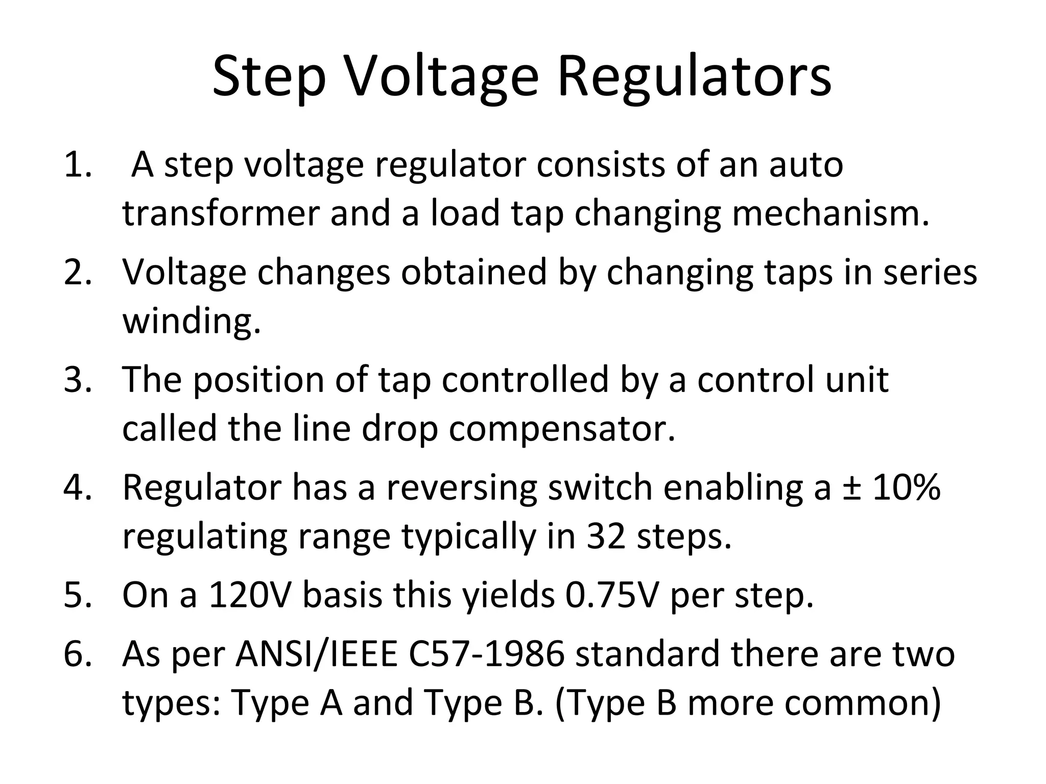 Step Voltage Regulators
1. A step voltage regulator consists of an auto
   transformer and a load tap changing mechanism.
2. Voltage changes obtained by changing taps in series
   winding.
3. The position of tap controlled by a control unit
   called the line drop compensator.
4. Regulator has a reversing switch enabling a ± 10%
   regulating range typically in 32 steps.
5. On a 120V basis this yields 0.75V per step.
6. As per ANSI/IEEE C57-1986 standard there are two
   types: Type A and Type B. (Type B more common)
 