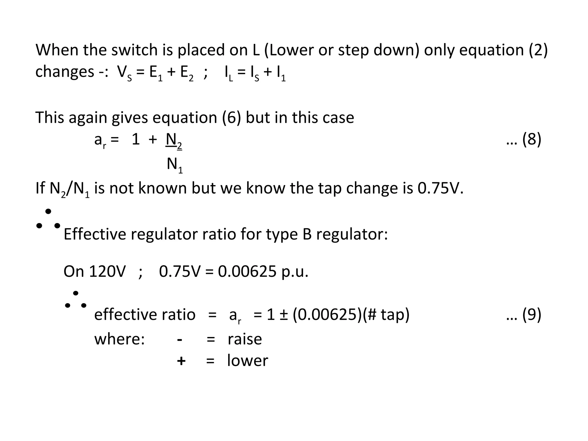 When the switch is placed on L (Lower or step down) only equation (2)
changes -: VS = E1 + E2 ; IL = IS + I1

This again gives equation (6) but in this case
         a r = 1 + N2                                          … (8)
                   N1
If N2/N1 is not known but we know the tap change is 0.75V.
∴Effective regulator ratio for type B regulator:
    On 120V ; 0.75V = 0.00625 p.u.
   ∴ effective ratio   = ar = 1 ± (0.00625)(# tap)             … (9)
        where:     -   = raise
                   +   = lower
 
