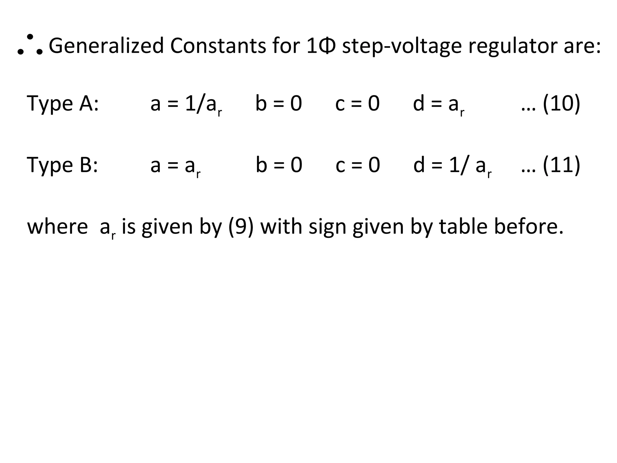 ∴Generalized Constants for 1Φ step-voltage regulator are:
 Type A:      a = 1/ar   b=0     c=0     d = ar      … (10)

 Type B:      a = ar     b=0     c=0     d = 1/ ar   … (11)

 where ar is given by (9) with sign given by table before.
 
