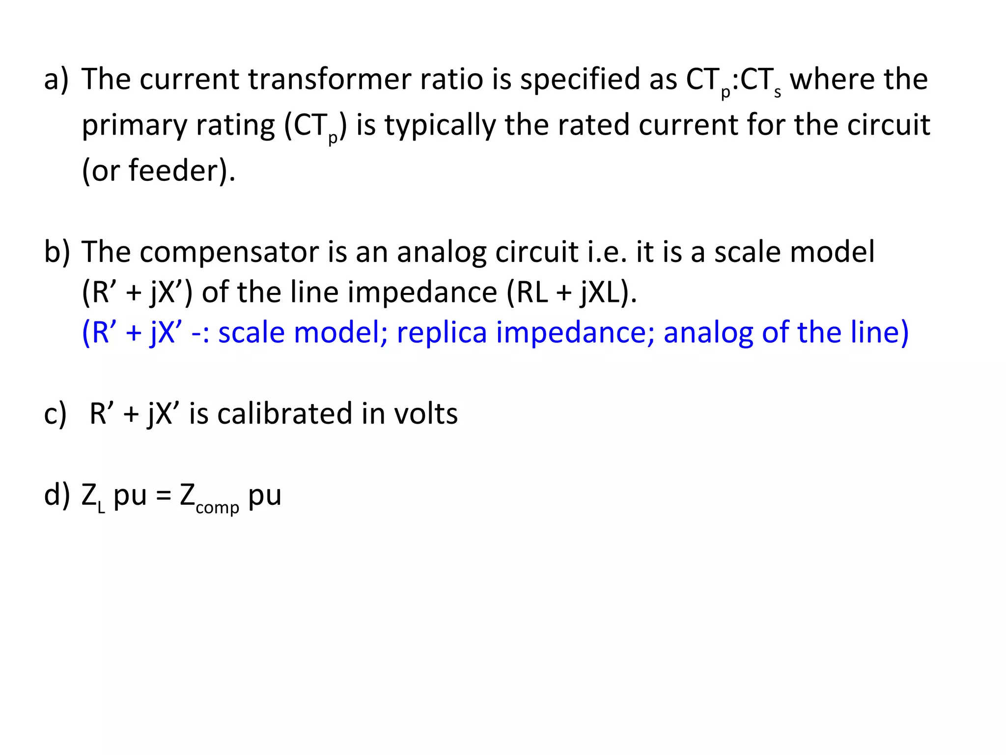 a) The current transformer ratio is specified as CTp:CTs where the
   primary rating (CTp) is typically the rated current for the circuit
   (or feeder).

b) The compensator is an analog circuit i.e. it is a scale model
   (R’ + jX’) of the line impedance (RL + jXL).
   (R’ + jX’ -: scale model; replica impedance; analog of the line)

c) R’ + jX’ is calibrated in volts

d) ZL pu = Zcomp pu
 
