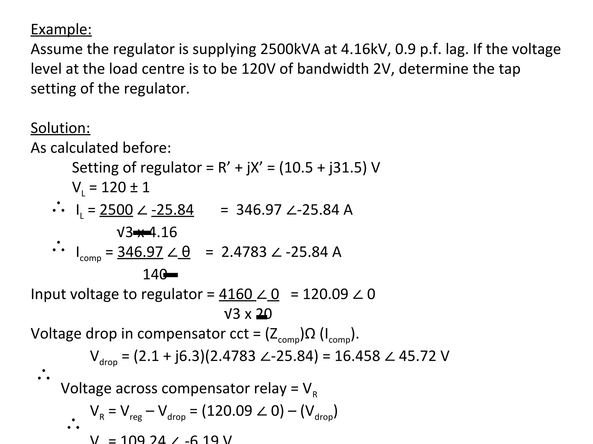 Example:
Assume the regulator is supplying 2500kVA at 4.16kV, 0.9 p.f. lag. If the voltage
level at the load centre is to be 120V of bandwidth 2V, determine the tap
setting of the regulator.

Solution:
As calculated before:
      Setting of regulator = R’ + jX’ = (10.5 + j31.5) V

   ∴ IL = 2500 ∠ -25.84 = 346.97 ∠-25.84 A
      VL = 120 ± 1


   ∴ Icomp = 346.97 ∠ θ = 2.4783 ∠ -25.84 A
              √3 x 4.16


Input voltage to regulator = 4160 ∠ 0 = 120.09 ∠ 0
                  140

                                √3 x 20

         Vdrop = (2.1 + j6.3)(2.4783 ∠-25.84) = 16.458 ∠ 45.72 V
Voltage drop in compensator cct = (Zcomp)Ω (Icomp).

∴
        VR = Vreg – Vdrop = (120.09 ∠ 0) – (Vdrop)
    Voltage across compensator relay = VR

     ∴
 