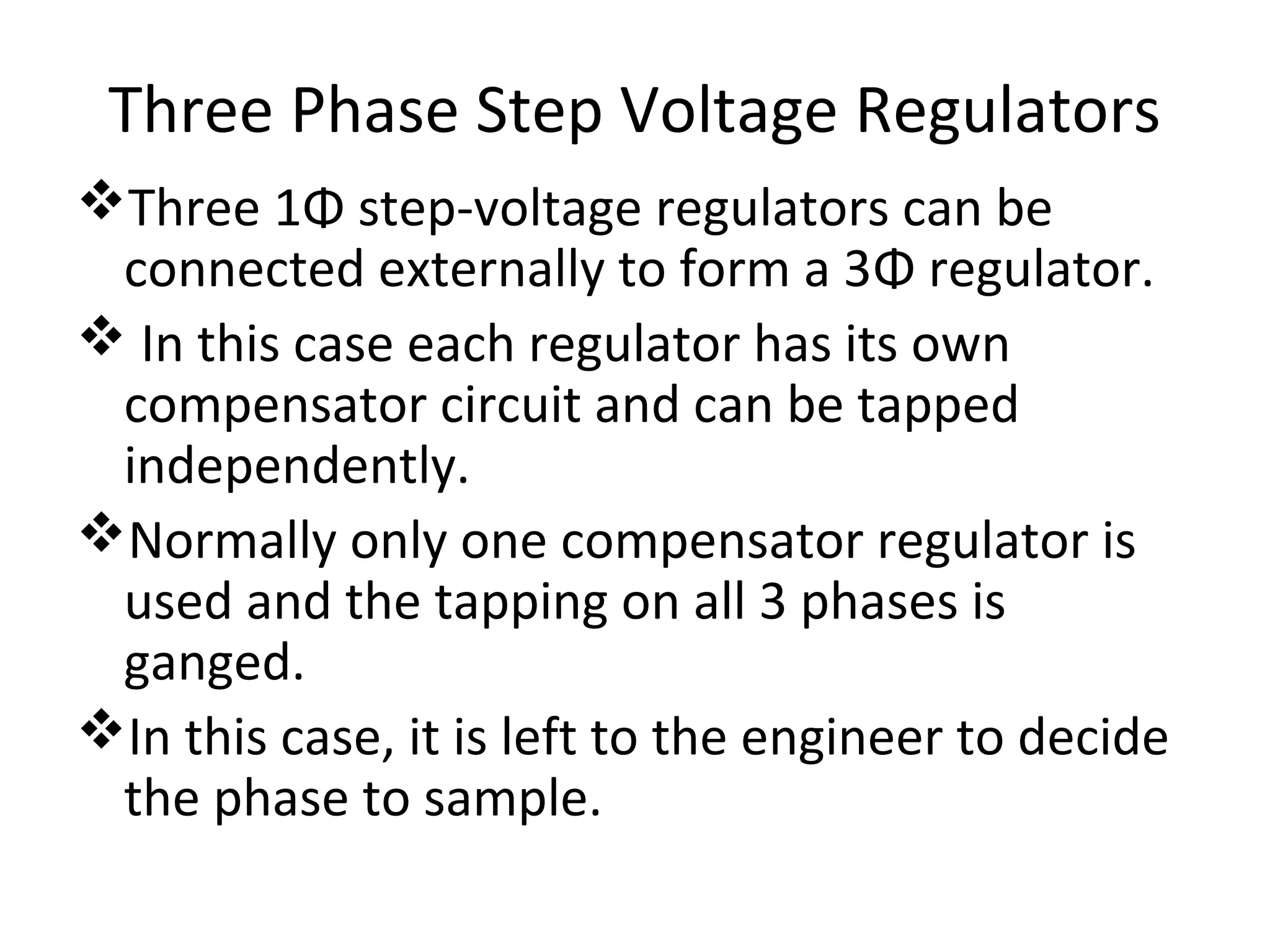 Three Phase Step Voltage Regulators
Three 1Φ step-voltage regulators can be
 connected externally to form a 3Φ regulator.
 In this case each regulator has its own
 compensator circuit and can be tapped
 independently.
Normally only one compensator regulator is
 used and the tapping on all 3 phases is
 ganged.
In this case, it is left to the engineer to decide
 the phase to sample.
 