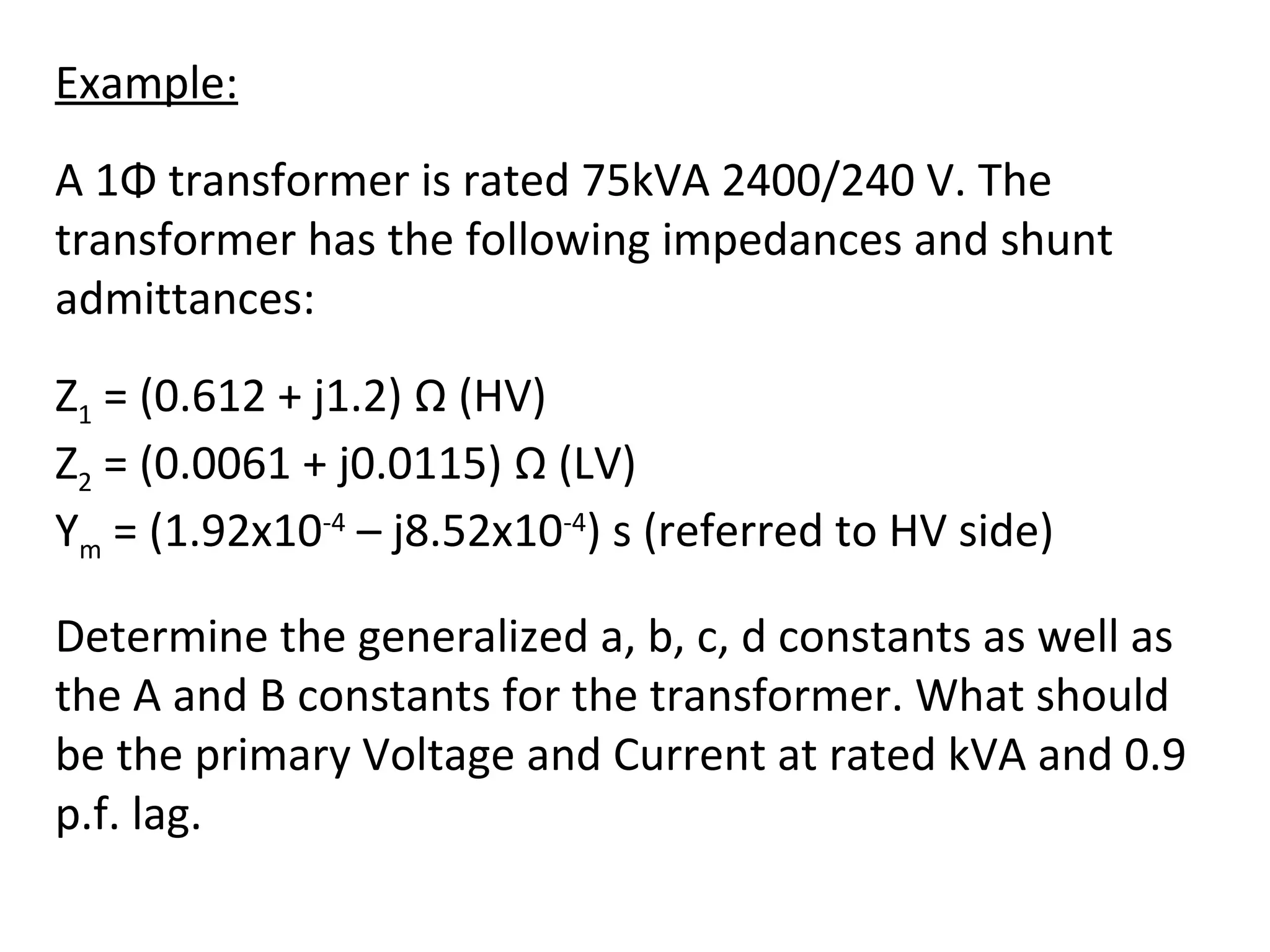 Example:
A 1Φ transformer is rated 75kVA 2400/240 V. The
transformer has the following impedances and shunt
admittances:
Z1 = (0.612 + j1.2) Ω (HV)
Z2 = (0.0061 + j0.0115) Ω (LV)
Ym = (1.92x10-4 – j8.52x10-4) s (referred to HV side)

Determine the generalized a, b, c, d constants as well as
the A and B constants for the transformer. What should
be the primary Voltage and Current at rated kVA and 0.9
p.f. lag.
 