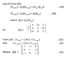 Sub (27) into (25):
       [VLNABC] = [at]([VLGabc] + [Ztabc][Iabc])             … (29)

         [VLNABC] = [at][VLGabc] + [bt][Iabc]       … (30)

         where [bt] = [at] [Ztabc]
                                  0 2 Ztb Ztc 
                            − nt 
                                   Zta  0 2 Ztc 
Or                [bt] =     3                 
                                 2 Zta Ztb
                                           0  


From (14) [ Vtabc] = [ AV ]-1 [ VLL ABC ]                    …(31)
Also     [ VLL ABC ] = [ D ] [ V LN ABC]                     …(32)
                      1      −1     0
                      0      1      −1
                                      
Where [D] =           −1     0      1                      …(33)
                                      
 