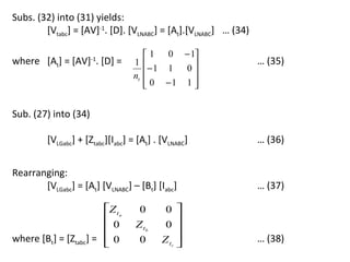 Subs. (32) into (31) yields:
        [Vtabc] = [AV]-1. [D]. [VLNABC] = [At].[VLNABC] … (34)

                                      1 0 − 1
where [At] = [AV] . [D] =
                      -1
                                  1                             … (35)
                                       −1 1 0 
                                  nt         
                                      0 −1 1 
                                             


Sub. (27) into (34)

         [VLGabc] + [Ztabc][Iabc] = [At] . [VLNABC]              … (36)


Rearranging:
       [VLGabc] = [At] [VLNABC] – [Bt] [Iabc]                    … (37)

                       Z t a       0       0 
                                               
                       0          Z tb     0 
where [Bt] = [Ztabc] =  0
                                   0      Z tc 
                                                                … (38)
 