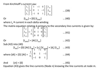 From Kirchhoff’s current Law:
                         I A   1 − 1 0   I AC 
                         I  =  0 1 − 1  
                         B               I BA               … (39)
                         I C  − 1 0 1   I 
                                         CB 
Or                [IABC] = [D] [I∆ABC]              … (40)
where I∆ ≡ current in each delta winding
The matrix equation relating ∆ primary to the secondary line currents is given by:
                      I AC    1 0 0  I a 
                      I  = 1  0 1 0  I 
                      BA  nt        b                       … (41)
                      I CB 
                              0 0 1  I c 
                                      
Or                  [I∆ABC] = [AI] [Iabc]                         … (42)
Sub (42) into (40)
         [IABC] = [D] [AI] [Iabc] = [ct] [VLGabc] + [dt] [Iabc]   … (43)
                                1 −1 0 
                            1
where [dt] = [D] [AI] = n       0 1 − 1                        … (44)
                             t
                               − 1 0 1 
                                              
And     [ct] = [0]                                   … (45)
Equation (43) gives the line currents (Node n) knowing the line currents at node m.
 