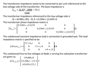The transformer impedance needs to be converted to per-unit referenced to the
low-voltage side of the transformer. The base impedance is
         Zbase = 12.472 . 1000 = 31.1
                      5000
The transformer impedance referenced to the low-voltage side is
         Zt = (0.085∠ 85) . 31.3 = 0.2304 + j2.6335 Ω
The transformer phase impedance matrix is
                 0.2304 + j 2.6335        0                 0         
     [ Ztabc ] = 
                         0         0.2304 + j 2.6335        0         Ω
                                                                       
                 
                         0                0          0.2304 + j 2.6335
                                                                       
The unbalanced constant impedance load is connected in grounded wye. The load
impedance matrix is specified to be
                       +6 j
                       12           0         0     
      [ Zload abc ] =  0
                                13 + j 4      0    Ω
                                                    
                       0
                                   0       14 + j 5
                                                    
The unbalanced line-to-line voltages at Node 1 serving the substation transformer
are given as:   138,000∠0 
      [VLLABC ] = 135,500∠ − 115.5 V
                                  
                   145,959∠123.1 
                                  
 
