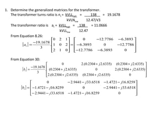 1. Determine the generalized matrices for the transformer.
   The transformer turns ratio is nt = kVLLhigh =      138    = 19.1678
                                        kVLNlow     12.47/√3
   The transformer ratio is at = kVLLhigh = 138        = 11.0666
                                   kVLLlow      12.47
   From Equation 8.26:
                             0    2      1        0       −12.7786      − 6.3893 
          [ at ] = −19.1678 .1
                                  0      2 =  − 6.3893
                                                               0         −12.7786
                      3
                             2
                                  1      0 −12.7786
                                                           − 6.3893          0    
                                                                                    

   From Equation 30:
                                       0           2.(0.2304 + j 2.6335) (0.2304 + j 2.6335) 
                   − 19.1678 
          [ bt ] =          . (0.2304 + j 2.6335)           0            2.(0.2304 + j 2.6335)
                                                                                               
                       3
                             2.(0.2304 + j 2.6335) (0.2304 + j 2.6335)
                                                                                  0           
                                                                                               
                           0              − 2.9441 − j 33.6518   −1.4721 − j16.8259 
          [bt ] =  −1.4721 − j16.8259
                                                  0              − 2.9441 − j 33.6518
                                                                                      
                  − 2.9441 − j 33.6518
                                          −1.4721 − j16.8259              0          
                                                                                      
 