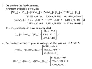 3. Determine the load currents.
   Kirchhoff’s voltage law gives:
        [Vtabc] = ([Ztabc] + [Zlineabc] + [Zloadabc]). [Iabc] = [Ztotalabc] . [Iabc]
                            12.688 + j 9.7115 0.156 + j 0.5017 0.1535 + j 0.3849 
            [ Ztotalabc ] =  0.156 + j 0.5017 13.697 + j 7.6817 0.158 + j 0.4236  Ω
                                                                                 
                            0.1535 + j 0.3849 0.158 + j 0.4236 14.6919 + j8.6986
                                                                                 
   The line currents can now be computed:
                                                      484.1∠ − 93.0
             [ I abc ] = [ Ztotal abc ]−1.[Vt abc ] =  470.7∠151.5  A
                                                                   
                                                       425.4∠34.8 
                                                                   
4. Determine the line-to-ground voltages at the load and at Node 2.
                                                      6494.8∠ − 66.4
            [Vload abc ] = [ Ztotal abc ].[ I abc ] =  6401.6∠171.0  V
                                                                    
                                                       6323.5∠54.4 
                                                                    
                                                               6842.2∠ − 65.0
           [VLGabc ] = [Vload abc ] + [ Zlineabc ].[ I abc ] =  6594.5∠171.0  V
                                                                             
                                                                6594.9∠56.3 
                                                                             
 