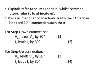 • Capitals refer to source (node n) whilst common
  letters refer to load (node m).
• It is assumed that connections are to the “American
  Standard 30°” connection such that:

For Step-Down connection:
      VAB leads Vab by 30°     … (1)
      IA leads Ia by 30°               … (2)

For Step-Up connection:
      Vab leads VAB by 30°     … (3)
      Ia leads IA by 30°               … (4)
 