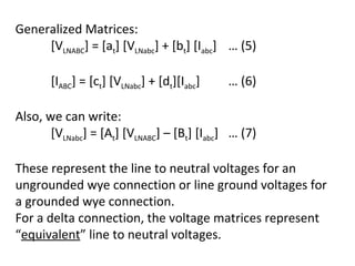 Generalized Matrices:
     [VLNABC] = [at] [VLNabc] + [bt] [Iabc] … (5)

       [IABC] = [ct] [VLNabc] + [dt][Iabc]   … (6)

Also, we can write:
       [VLNabc] = [At] [VLNABC] – [Bt] [Iabc] … (7)

These represent the line to neutral voltages for an
ungrounded wye connection or line ground voltages for
a grounded wye connection.
For a delta connection, the voltage matrices represent
“equivalent” line to neutral voltages.
 