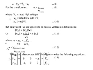 ∴   Vab = Vta – Vtb                      … (8)
For the transformer:      nt = VLLrated        … (9)
                               Vlnrated
where VLL = rated high voltage
  ∴ VLn = rated low side = Vt
     |VLL| = nt|Vt|                            … (10)

But equivalent +ve sequence line to neutral voltage on delta side is:
         |VLN| = |VLL|/√3
Or       |VLN| = nt|Vt| = at |Vt|             … (11)
                           √3
where at = nt = VLL
∴            √3          √3VLn
 ∴at = VLL(rated HV side)                     … (12)
        Vll(rated LV side)
     VAB           0 − the 0
    Takinginto account nt 180°shiftVta  can write the following equations:
                                          we
   ∴ V  =  0
       BC                   0 − n  = V  … (13)
                                 t    tb 
      VCA 
             − nt
                           0   0 
                                     Vtc 
                                       
 