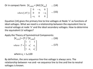 Or in compact form: [VLLABC] = [AV] [Vtabc]          … (14)
                            0       − nt    0 
            where [ AV ] =  0
                                     0     − nt 
                                                 
                                                     … (15)
                           − nt
                                     0      0  
Equation (14) gives the primary line to line voltages at Node ‘n’ as functions of
ideal voltages. What we need is a relationship between the equivalent line to
neutral voltage at node ‘n’ and the ideal secondary voltages. How to determine
the equivalent LV voltages?
Apply the Theory of Symmetrical Components:
        [VLL012] = [T.]-1 [VLLABC]      … (16)
                  1 1        1
        where T = 1 as2
                             as 
                                 
                                                     … (17)
                  1 as
                             as 
                               2
                                 
         where as = 1∠120

By definition, the zero sequence line-line voltage is always zero. The
relationship between +ve and –ve sequence line to line and line to neutral
voltages is known.
 