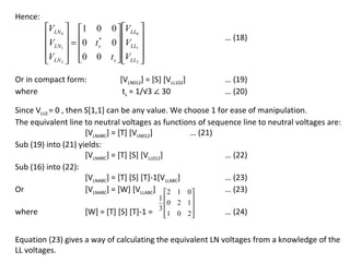 Hence:
         VLN 0  1 0 0  VLL0 
                                 
          VLN1  = 0 t s 0  VLL1 
                        *                                   … (18)
                          
         VLN  0 0 t s  VLL 
          2               2 


                               ts = 1/√3 ∠ 30
Or in compact form:           [VLN012] = [S] [VLL102]       … (19)
where                                                       … (20)

Since VLL0 = 0 , then S[1,1] can be any value. We choose 1 for ease of manipulation.
The equivalent line to neutral voltages as functions of sequence line to neutral voltages are:
                      [VLNABC] = [T] [VLN012]          … (21)
Sub (19) into (21) yields:
                      [VLNABC] = [T] [S] [VLL012]             … (22)
Sub (16) into (22):
                      [VLNABC] = [T] [S] [T]-1[VLLABC]        … (23)
Or                    [VLNABC] = [W] [VLLABC] 2 1 0         … (23)
                                            1
                                               0 2 1
                                            3      
where               [W] = [T] [S] [T]-1 =    1 0 2 
                                                          … (24)


Equation (23) gives a way of calculating the equivalent LN voltages from a knowledge of the
LL voltages.
 