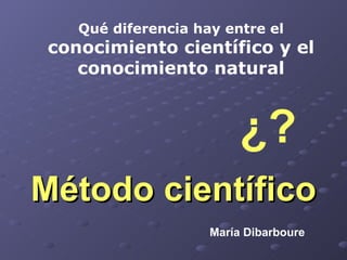 Método científico Qué diferencia hay entre el  conocimiento científico y el conocimiento natural ¿? María Dibarboure 