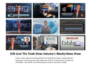 ECN Live! The Trade Show Industry’s Weekly News Show
Here’s a story about the making of ECN Live!, Exhibit City News’ weekly webcast
featuring a virtual presenter who makes one heck of an anchorman. Introducing
ECN Eddie – the world’s most interesting live avatar, courtesy of CHOPS.

 