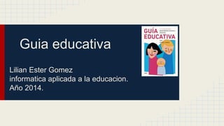 Guia educativa 
Lilian Ester Gomez 
informatica aplicada a la educacion. 
Año 2014. 
 