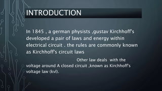 INTRODUCTION
In 1845 , a german physists ,gustav Kirchhoff's
developed a pair of laws and energy within
electrical circuit . the rules are commonly known
as Kirchhoff's circuit laws
Other law deals with the
voltage around A closed circuit ,known as Kirchhoff's
voltage law (kvl).
 