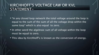 KIRCHHOFF’S VOLTAGE LAW OR KVL
STATEMENT-
• “In any closed loop network the total voltage around the loop is
equal to the sum of the sum of all the voltage drop within the
same loop” which is also equal to zero.
• In other word the algebraic sum of all voltage within the loop
must be equal to zero.
• This idea by Kirchhoff's is known as the conversion of energy.
 