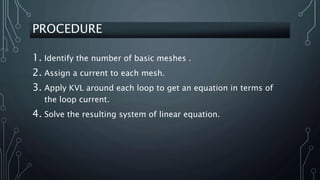 PROCEDURE
1. Identify the number of basic meshes .
2. Assign a current to each mesh.
3. Apply KVL around each loop to get an equation in terms of
the loop current.
4. Solve the resulting system of linear equation.
 