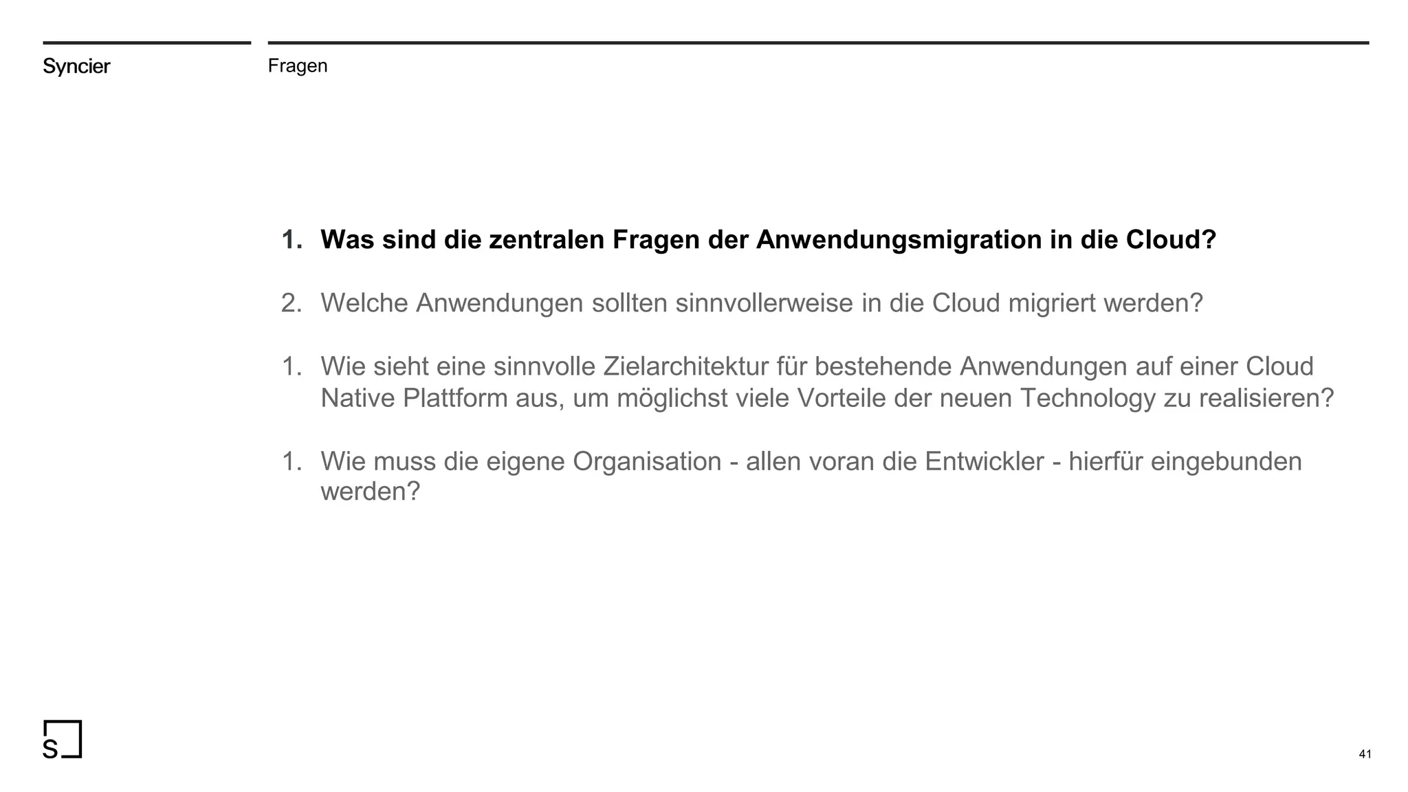 41
Fragen
1. Was sind die zentralen Fragen der Anwendungsmigration in die Cloud?
2. Welche Anwendungen sollten sinnvollerweise in die Cloud migriert werden?
1. Wie sieht eine sinnvolle Zielarchitektur für bestehende Anwendungen auf einer Cloud
Native Plattform aus, um möglichst viele Vorteile der neuen Technology zu realisieren?
1. Wie muss die eigene Organisation - allen voran die Entwickler - hierfür eingebunden
werden?
 