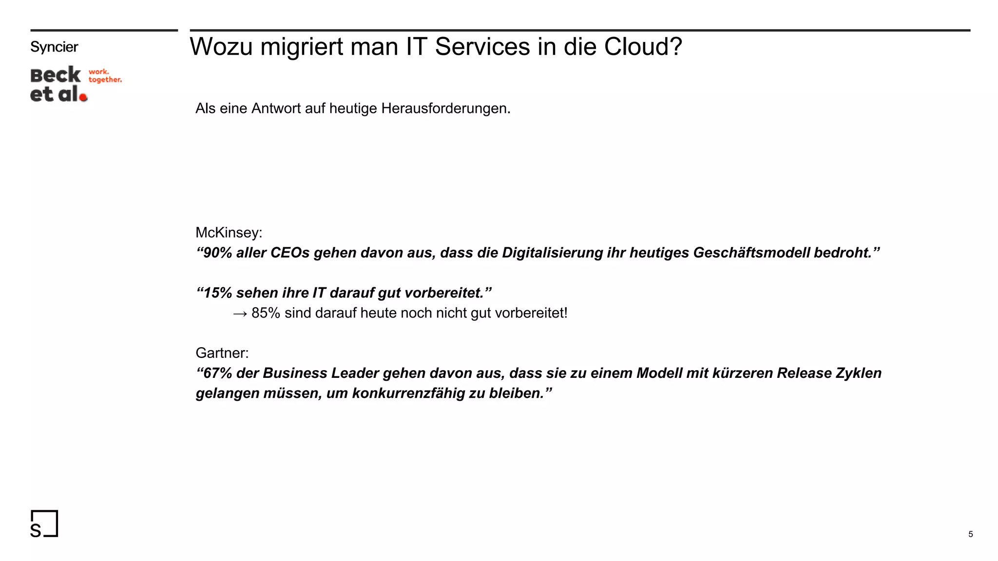 Wozu migriert man IT Services in die Cloud?
5
Als eine Antwort auf heutige Herausforderungen.
McKinsey:
“90% aller CEOs gehen davon aus, dass die Digitalisierung ihr heutiges Geschäftsmodell bedroht.”
“15% sehen ihre IT darauf gut vorbereitet.”
→ 85% sind darauf heute noch nicht gut vorbereitet!
Gartner:
“67% der Business Leader gehen davon aus, dass sie zu einem Modell mit kürzeren Release Zyklen
gelangen müssen, um konkurrenzfähig zu bleiben.”
 