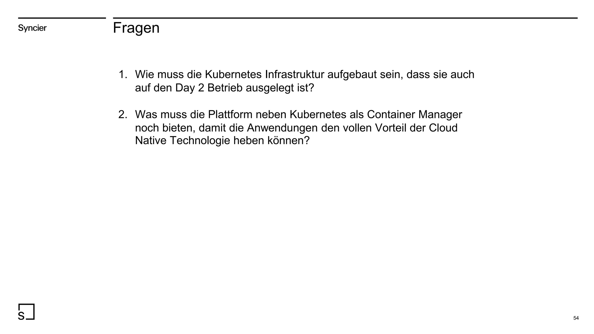 Fragen
1. Wie muss die Kubernetes Infrastruktur aufgebaut sein, dass sie auch
auf den Day 2 Betrieb ausgelegt ist?
2. Was muss die Plattform neben Kubernetes als Container Manager
noch bieten, damit die Anwendungen den vollen Vorteil der Cloud
Native Technologie heben können?
54
 