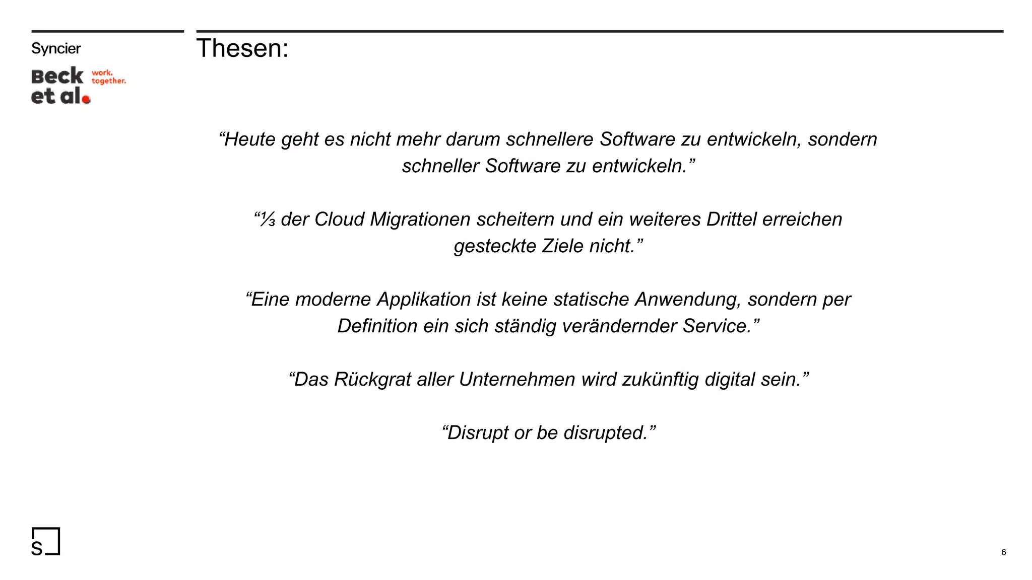 Thesen:
“Heute geht es nicht mehr darum schnellere Software zu entwickeln, sondern
schneller Software zu entwickeln.”
“⅓ der Cloud Migrationen scheitern und ein weiteres Drittel erreichen
gesteckte Ziele nicht.”
“Eine moderne Applikation ist keine statische Anwendung, sondern per
Definition ein sich ständig verändernder Service.”
“Das Rückgrat aller Unternehmen wird zukünftig digital sein.”
“Disrupt or be disrupted.”
6
 