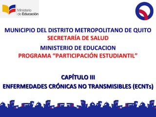 MUNICIPIO DEL DISTRITO METROPOLITANO DE QUITO
SECRETARÍA DE SALUD
CAPÍTULO IIICAPÍTULO III
ENFERMEDADES CRÓNICAS NO TRANSMISIBLES (ECNTs)ENFERMEDADES CRÓNICAS NO TRANSMISIBLES (ECNTs)
MINISTERIO DE EDUCACION
PROGRAMA “PARTICIPACIÓN ESTUDIANTIL”
 