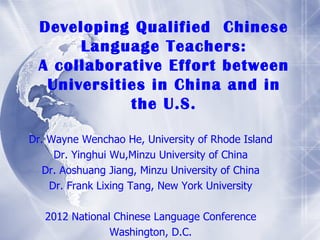 Developing Qualified Chinese
      Language Teachers:
 A collaborative Effort between
  Universities in China and in
            the U.S.

Dr. Wayne Wenchao He, University of Rhode Island
     Dr. Yinghui Wu,Minzu University of China
   Dr. Aoshuang Jiang, Minzu University of China
    Dr. Frank Lixing Tang, New York University

   2012 National Chinese Language Conference
                Washington, D.C.
 