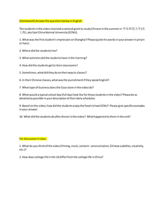 (Homework) Answerthe questionsbelow inEnglish:
The studentsinthe videoreceivedanational grantto studyChinese inthe summerin 华东师范大学(在
上海),aka East ChinaNormal University(ECNU).
1. What was the firststudent’simpressiononShanghai?Pleasequote hiswordsinyouranswerinpinyin
or hanzi.
2. Where didthe studentslive?
3. What activitiesdidthe studentshave inthe morning?
4. How didthe studentsgetto theirclassrooms?
5. Sometimes,whatdidtheydoontheirwayto classes?
6. In theirChinese classes,whatwasthe punishmentif theyspeakEnglish?
7. What type of businessdoes the Cocostore inthe video do?
8. What would a typical school day (full day) looklike forthose studentsinthe video? Pleasebe as
detailedaspossible inyourdescriptionof theirdailyschedules.
9. Based onthe video,howdidthe studentsenjoythe foodin/nearECNU? Please give specificexamples
inyour answer.
10. What didthe studentsdoafterdinnerinthe video? Whathappenedtotheminthe end?
For discussioninclass:
1. What do you thinkof the video(filming,music,content –pronunciation,Chinese subtitles,creativity,
etc.)?
2. How doescollege lifeinthe USdifferfromthe college life inChina?
 