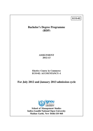 ECO-02

Bachelor’s Degree Programme
(BDP)

ASSIGNMENT
2012-13

Elective Course in Commerce
ECO-02: ACCOUNTANCY–1

For July 2012 and January 2013 admission cycle

School of Management Studies
Indira Gandhi National Open University
Maidan Garhi, New Delhi-110 068

 