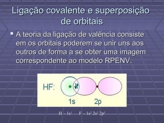 Ligação covalente e superposição
           de orbitais
 A teoria da ligação de valência consiste
 em os orbitais poderem se unir uns aos
 outros de forma a se obter uma imagem
 correspondente ao modelo RPENV.




               H – 1s1   F – 1s2 2s2 2p5
 