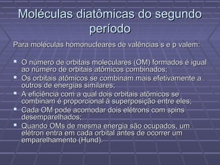 Moléculas diatômicas do segundo
                 período
Para moléculas homonucleares de valências s e p valem:

 O número de orbitais moleculares (OM) formados é igual
    ao número de orbitais atômicos combinados;
   Os orbitais atômicos se combinam mais efetivamente a
    outros de energias similares;
   A eficiência com a qual dois orbitais atômicos se
    combinam é proporcional à superposição entre eles;
   Cada OM pode acomodar dois elétrons com spins
    desemparelhados;
   Quando OMs de mesma energia são ocupados, um
    elétron entra em cada orbital antes de ocorrer um
    emparelhamento (Hund).
 