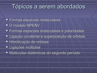 Tópicos a serem abordados

   Formas espaciais moleculares
   O modelo RPENV
   Formas espaciais moleculares e polaridades
   Ligação covalente e superposição de orbitais
   Hibridização de orbitais
   Ligações múltiplas
   Moléculas diatômicas do segundo período
 