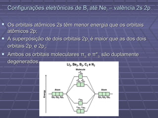 Configurações eletrônicas de B2 até Ne2 – valência 2s 2p

 Os orbitais atômicos 2s têm menor energia que os orbitais
  atômicos 2p;
 A superposição de dois orbitais 2pz é maior que as dos dois
  orbitais 2px e 2py;
 Ambos os orbitais moleculares π2p e π*2p são duplamente
  degenerados.
 