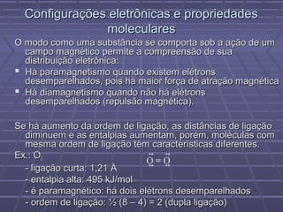 Configurações eletrônicas e propriedades
               moleculares
O modo como uma substância se comporta sob a ação de um
  campo magnético permite a compreensão de sua
  distribuição eletrônica:
 Há paramagnetismo quando existem elétrons
  desemparelhados, pois há maior força de atração magnética
 Há diamagnetismo quando não há elétrons
  desemparelhados (repulsão magnética).

Se há aumento da ordem de ligação, as distâncias de ligação
  diminuem e as entalpias aumentam, porém, moléculas com
  mesma ordem de ligação têm características diferentes.
Ex.: O2                         .. ..
                               O=O
                                .. ..
  - ligação curta: 1,21 Å
  - entalpia alta: 495 kJ/mol
  - é paramagnético: há dois elétrons desemparelhados
  - ordem de ligação: ½ (8 – 4) = 2 (dupla ligação)
 