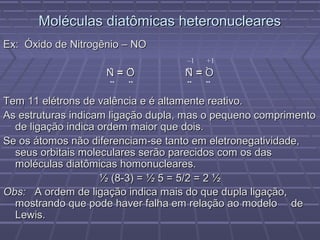 Moléculas diatômicas heteronucleares
Ex: Óxido de Nitrogênio – NO
                                    –1   +1
                    .  ..           .. .
                    N=O             N=O
                    .. ..           .. ..

Tem 11 elétrons de valência e é altamente reativo.
As estruturas indicam ligação dupla, mas o pequeno comprimento
  de ligação indica ordem maior que dois.
Se os átomos não diferenciam-se tanto em eletronegatividade,
  seus orbitais moleculares serão parecidos com os das
  moléculas diatômicas homonucleares.
                    ½ (8-3) = ½ 5 = 5/2 = 2 ½
Obs: A ordem de ligação indica mais do que dupla ligação,
  mostrando que pode haver falha em relação ao modelo de
  Lewis.
 