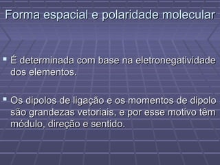 Forma espacial e polaridade molecular


 É determinada com base na eletronegatividade
 dos elementos.

 Os dipolos de ligação e os momentos de dipolo
 são grandezas vetoriais, e por esse motivo têm
 módulo, direção e sentido.
 