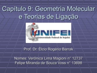 Capítulo 9: Geometria Molecular
     e Teorias de Ligação



         Prof. Dr. Élcio Rogério Barrak

    Nomes: Verônica Lima Magioni n° 12737
    Felipe Miranda de Souza Voss n° 13698
 