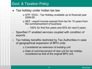 Tax holiday under Indian tax law STP / EOU - Tax Holiday available up to financial year 2008-09 . SEZ - export income exempt from tax for 10 years from the commencement of business 100% for first five years and 50% for next 5 years Specified IT enabled services coupled with condition of exports Tax holiday benefits restricted by Tax Authorities in case of geographical expansion of BPO units Considered as extension of existing unit Date of commencement of new unit for tax holiday considered as that of the original BPO unit. Govt. & Taxation Policy 