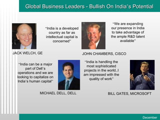 Global Business Leaders - Bullish On India ’ s Potential “ India is a developed country as far as intellectual capital is concerned ” “ India can be a major part of Dell ’ s operations and we are looking to capitalize on India ’ s human capital ” “ We are expanding our presence in India to take advantage of the ample R&D talent available ” “ India is handling the most sophisticated projects in the world..I am impressed with the quality of work ” JACK WELCH, GE JOHN CHAMBERS, CISCO MICHAEL DELL, DELL BILL GATES, MICROSOFT 