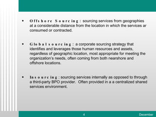 Offshore Sourcing:  sourcing services from geographies at a considerable distance from the location in which the services ar consumed or contracted.  Global sourcing:  a corporate sourcing strategy that identifies and leverages those human resources and assets, regardless of geographic location, most appropriate for meeting the organization’s needs, often coming from both nearshore and offshore locations. Insourcing : sourcing services internally as opposed to through a third-party BPO provider.  Often provided in a a centralized shared services environment. 