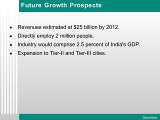 Future Growth Prospects Revenues estimated at $25 billion by 2012. Directly employ 2 million people. Industry would comprise 2.5 percent of India's GDP. Expansion to Tier-II and Tier-III cities. 