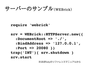 `Щ`Υץ WEBrick

 require?'webrick'

 srv?=?WEBrick::HTTPServer.new({
 ??:DocumentRoot?=>?'./',
 ??:BindAddress?=>?'127.0.0.1',
 ??:Port?=>?20080?})
 trap('INT'){?srv.shutdown?}
 srv.start
            ۤRubyΥե󥹥ޥ˥奢뤫
 