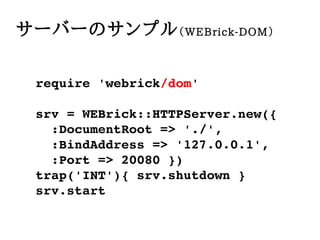 `Щ`Υץ WEBrick-DOM

 require?'webrick/dom'

 srv?=?WEBrick::HTTPServer.new({
 ??:DocumentRoot?=>?'./',
 ??:BindAddress?=>?'127.0.0.1',
 ??:Port?=>?20080?})
 trap('INT'){?srv.shutdown?}
 srv.start
 