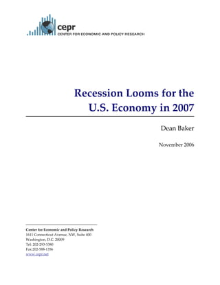 
 



                            Recession Looms for the  
                              U.S. Economy in 2007  
                                                                

                                               Dean Baker 
                                                          
                                               November 2006




 
Center for Economic and Policy Research 
1611 Connecticut Avenue, NW, Suite 400 
Washington, D.C. 20009 
Tel: 202‐293‐5380 
Fax:202‐588‐1356 
www.cepr.net 
 