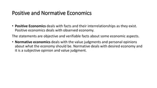 Positive and Normative Economics
• Positive Economics deals with facts and their interrelationships as they exist.
Positive economics deals with observed economy.
The statements are objective and verifiable facts about some economic aspects.
• Normative economics deals with the value judgments and personal opinions
about what the economy should be. Normative deals with desired economy and
it is a subjective opinion and value judgment.
 