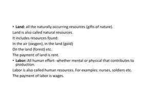 • Land: all the naturally occurring resources (gifts of nature).
Land is also called natural resources.
It includes resources found:
In the air (oxygen), in the land (gold)
On the land (forest) etc.
The payment of land is rent.
• Labor: All human effort- whether mental or physical that contributes to
production.
Labor is also called human resources. For examples: nurses, soldiers etc.
The payment of labor is wages.
 